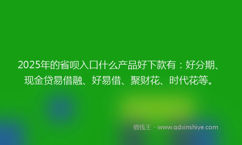 2025年的省呗入口什么产品好下款有：好分期、现金贷易借融、好易借、聚财花、时代花等。