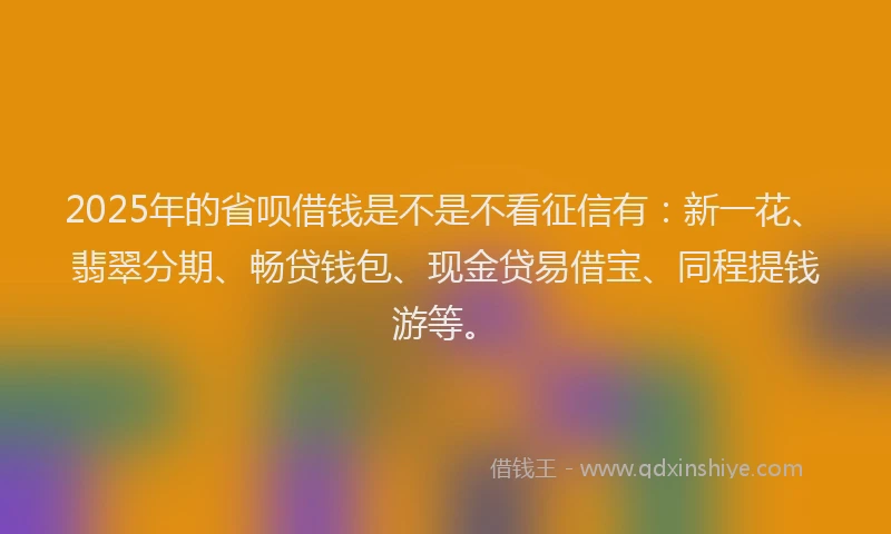 2025年的省呗借钱是不是不看征信有：新一花、翡翠分期、畅贷钱包、现金贷易借宝、同程提钱游等。