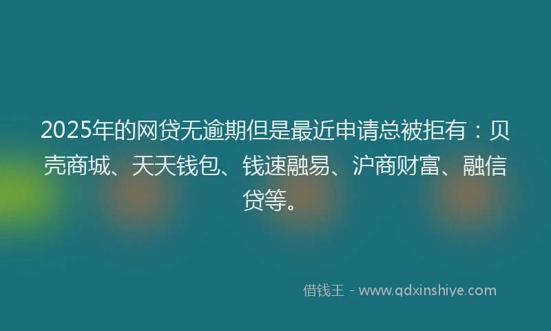 2025年的网贷无逾期但是最近申请总被拒有：贝壳商城、天天钱包、钱速融易、沪商财富、融信贷等。