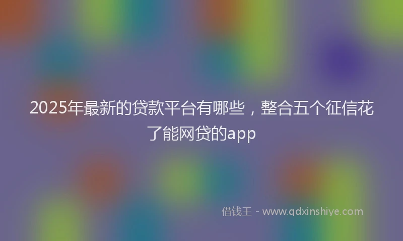 2025年最新的贷款平台有哪些，整合五个征信花了能网贷的app