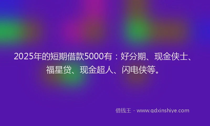 2025年的短期借款5000有：好分期、现金侠士、福星贷、现金超人、闪电侠等。