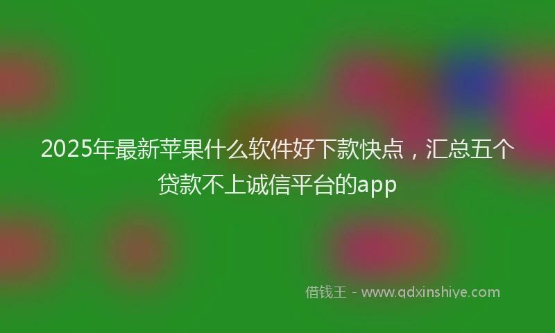 2025年最新苹果什么软件好下款快点，汇总五个贷款不上诚信平台的app