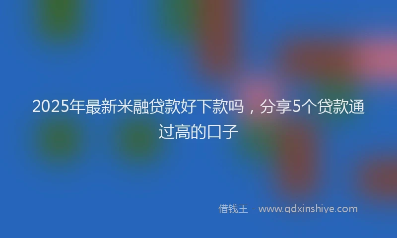 2025年最新米融贷款好下款吗，分享5个贷款通过高的口子