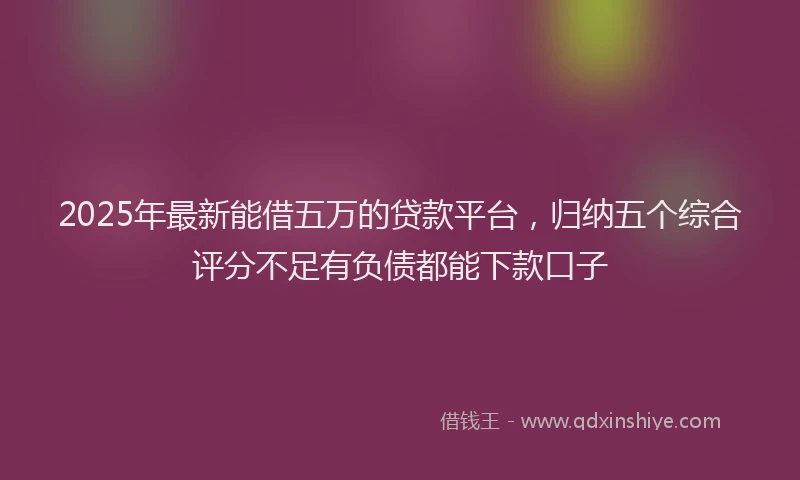 2025年最新能借五万的贷款平台，归纳五个综合评分不足有负债都能下款口子