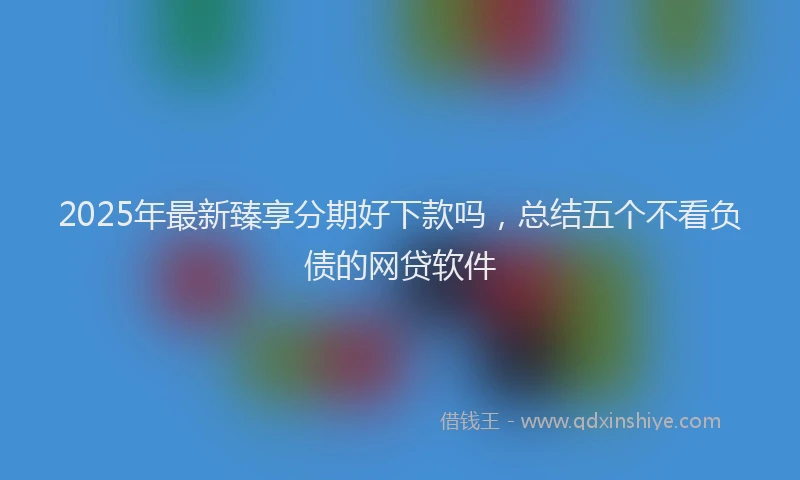 2025年最新臻享分期好下款吗，总结五个不看负债的网贷软件