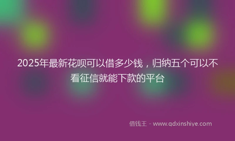 2025年最新花呗可以借多少钱，归纳五个可以不看征信就能下款的平台