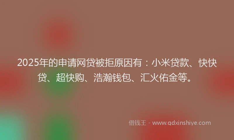 2025年的申请网贷被拒原因有：小米贷款、快快贷、超快购、浩瀚钱包、汇火佑金等。