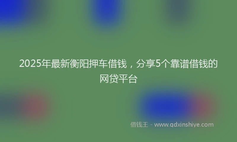 2025年最新衡阳押车借钱，分享5个靠谱借钱的网贷平台