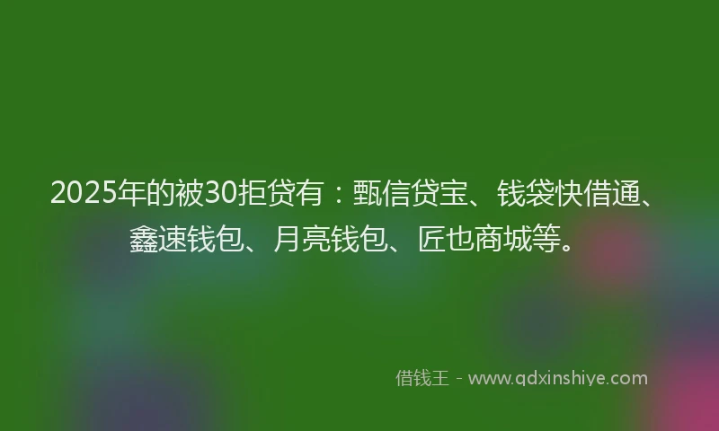 2025年的被30拒贷有：甄信贷宝、钱袋快借通、鑫速钱包、月亮钱包、匠也商城等。