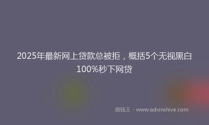 2025年最新网上贷款总被拒，概括5个无视黑白100%秒下网贷