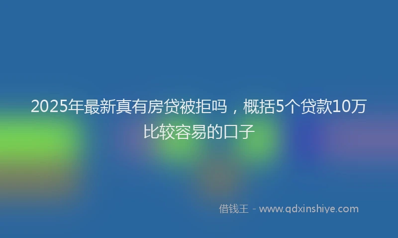 2025年最新真有房贷被拒吗，概括5个贷款10万比较容易的口子