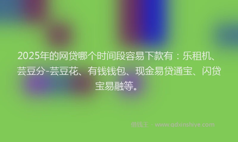 2025年的网贷哪个时间段容易下款有：乐租机、芸豆分-芸豆花、有钱钱包、现金易贷通宝、闪贷宝易融等。