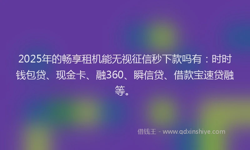 2025年的畅享租机能无视征信秒下款吗有：时时钱包贷、现金卡、融360、瞬信贷、借款宝速贷融等。