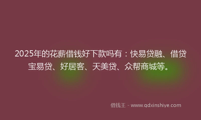 2025年的花薪借钱好下款吗有：快易贷融、借贷宝易贷、好居客、天美贷、众帮商城等。