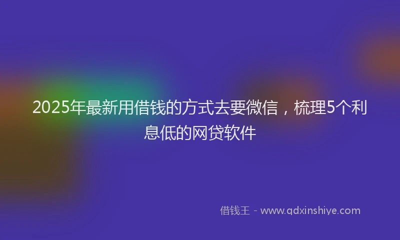 2025年最新用借钱的方式去要微信，梳理5个利息低的网贷软件