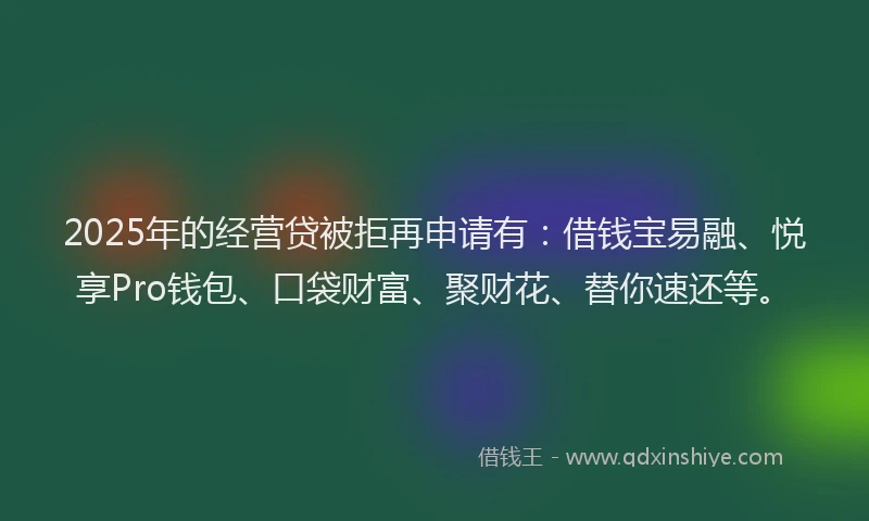 2025年的经营贷被拒再申请有：借钱宝易融、悦享Pro钱包、口袋财富、聚财花、替你速还等。