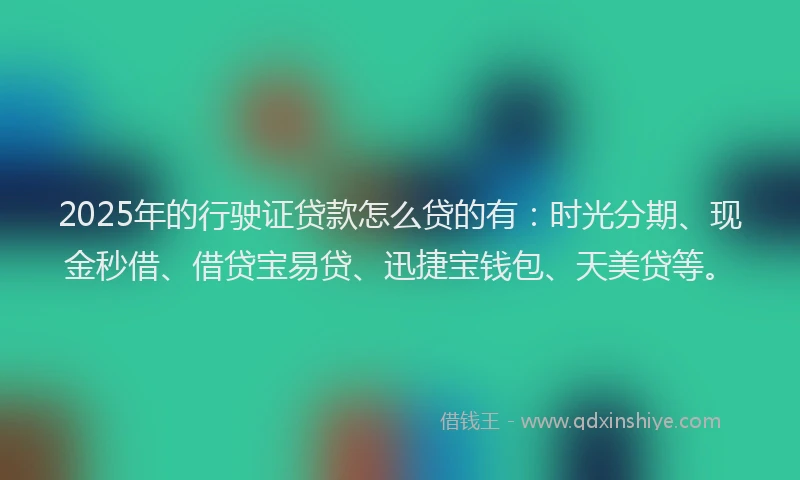 2025年的行驶证贷款怎么贷的有：时光分期、现金秒借、借贷宝易贷、迅捷宝钱包、天美贷等。