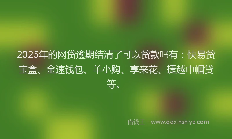 2025年的网贷逾期结清了可以贷款吗有：快易贷宝盒、金速钱包、羊小购、享来花、捷越巾帼贷等。