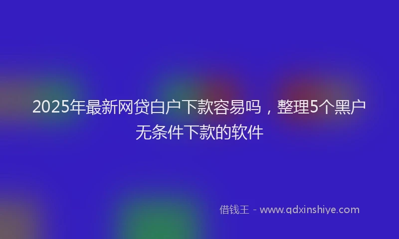 2025年最新网贷白户下款容易吗，整理5个黑户无条件下款的软件