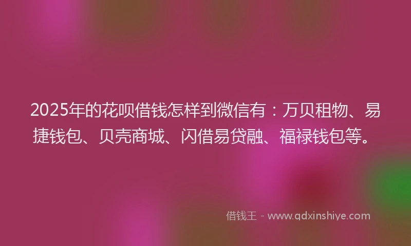 2025年的花呗借钱怎样到微信有：万贝租物、易捷钱包、贝壳商城、闪借易贷融、福禄钱包等。