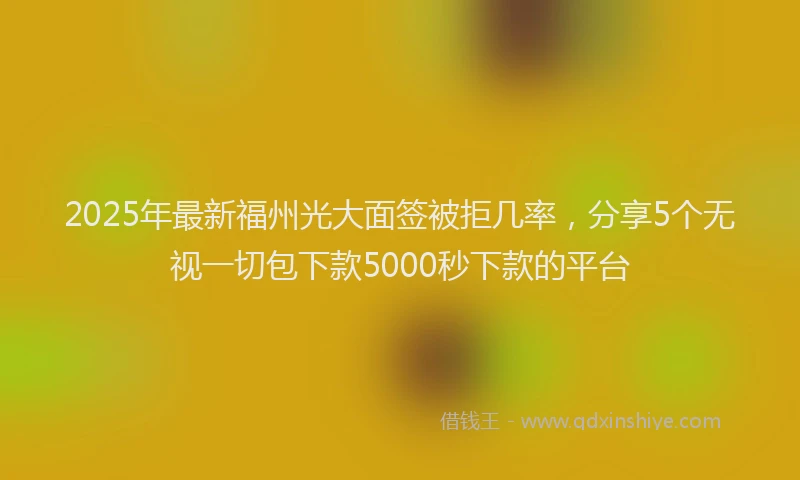 2025年最新福州光大面签被拒几率，分享5个无视一切包下款5000秒下款的平台