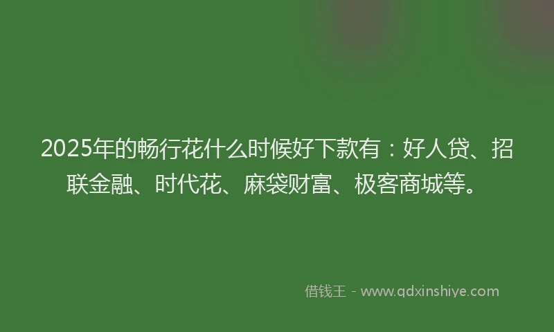 2025年的畅行花什么时候好下款有：好人贷、招联金融、时代花、麻袋财富、极客商城等。