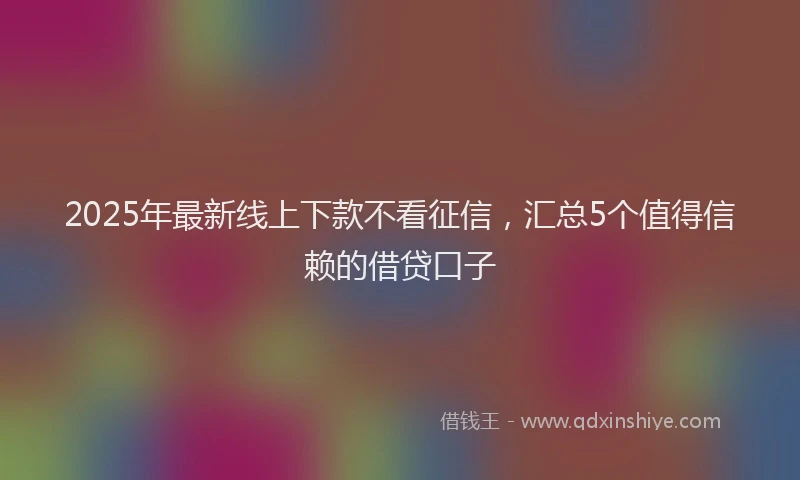 2025年最新线上下款不看征信，汇总5个值得信赖的借贷口子