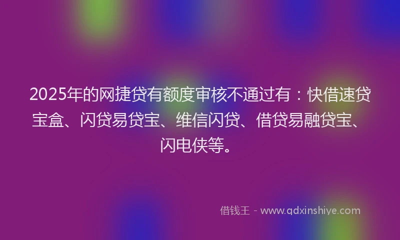 2025年的网捷贷有额度审核不通过有：快借速贷宝盒、闪贷易贷宝、维信闪贷、借贷易融贷宝、闪电侠等。