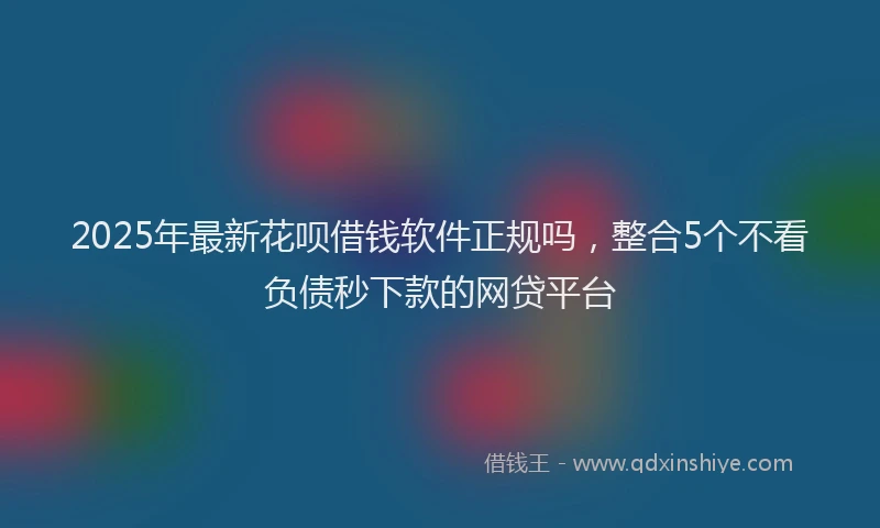 2025年最新花呗借钱软件正规吗，整合5个不看负债秒下款的网贷平台