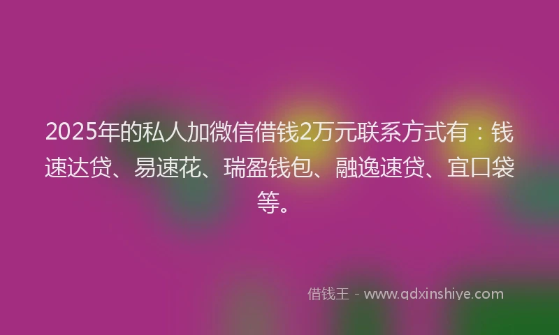 2025年的私人加微信借钱2万元联系方式有：钱速达贷、易速花、瑞盈钱包、融逸速贷、宜口袋等。