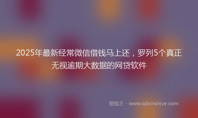 2025年最新经常微信借钱马上还，罗列5个真正无视逾期大数据的网贷软件