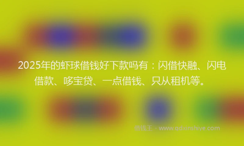2025年的虾球借钱好下款吗有：闪借快融、闪电借款、哆宝贷、一点借钱、只从租机等。