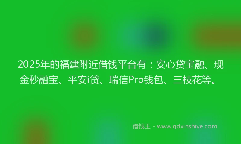 2025年的福建附近借钱平台有：安心贷宝融、现金秒融宝、平安i贷、瑞信Pro钱包、三枝花等。