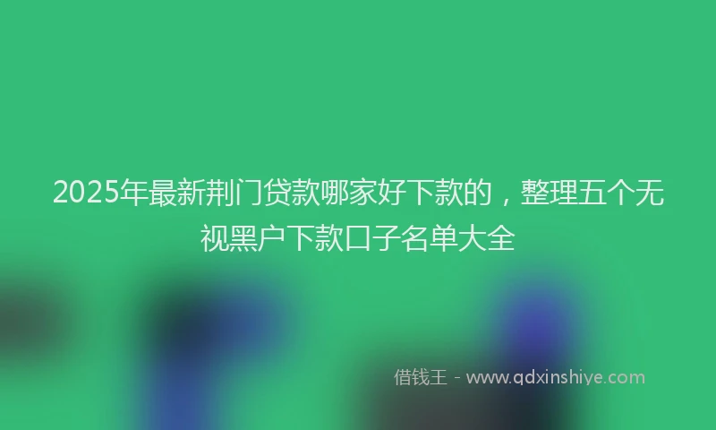 2025年最新荆门贷款哪家好下款的，整理五个无视黑户下款口子名单大全