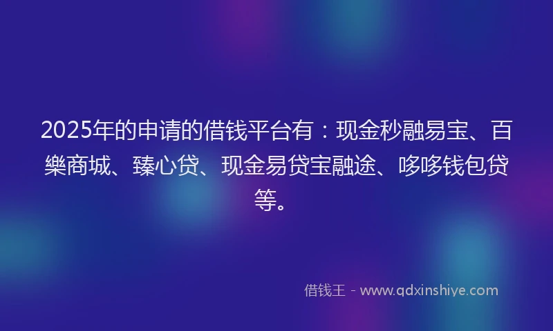 2025年的申请的借钱平台有：现金秒融易宝、百樂商城、臻心贷、现金易贷宝融途、哆哆钱包贷等。