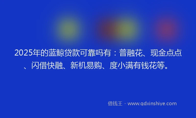 2025年的蓝鲸贷款可靠吗有：普融花、现金点点、闪借快融、新机易购、度小满有钱花等。