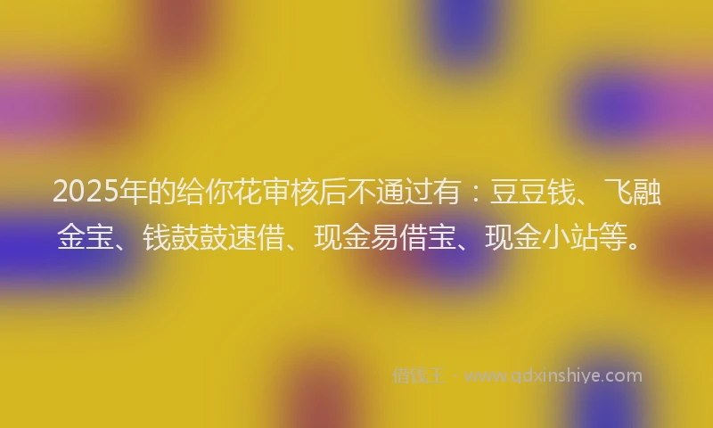 2025年的给你花审核后不通过有：豆豆钱、飞融金宝、钱鼓鼓速借、现金易借宝、现金小站等。