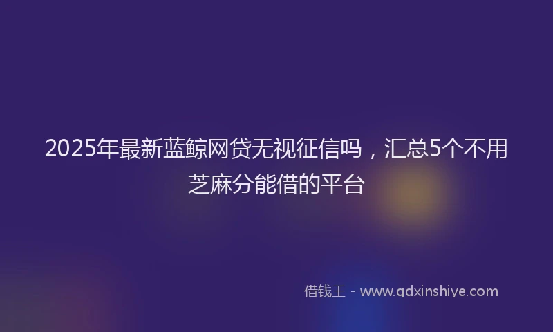 2025年最新蓝鲸网贷无视征信吗，汇总5个不用芝麻分能借的平台
