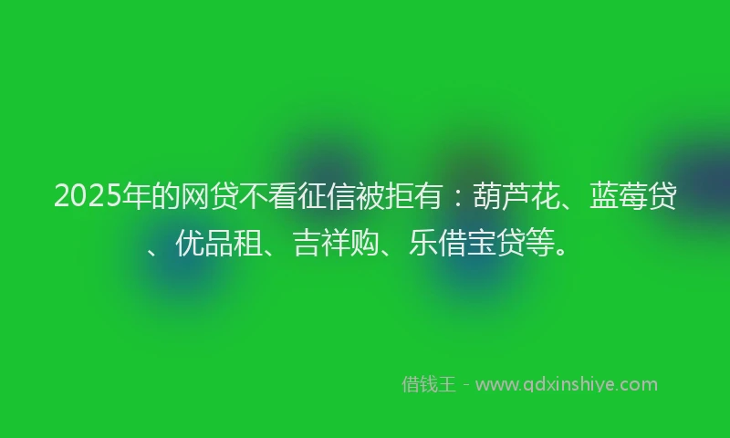 2025年的网贷不看征信被拒有：葫芦花、蓝莓贷、优品租、吉祥购、乐借宝贷等。