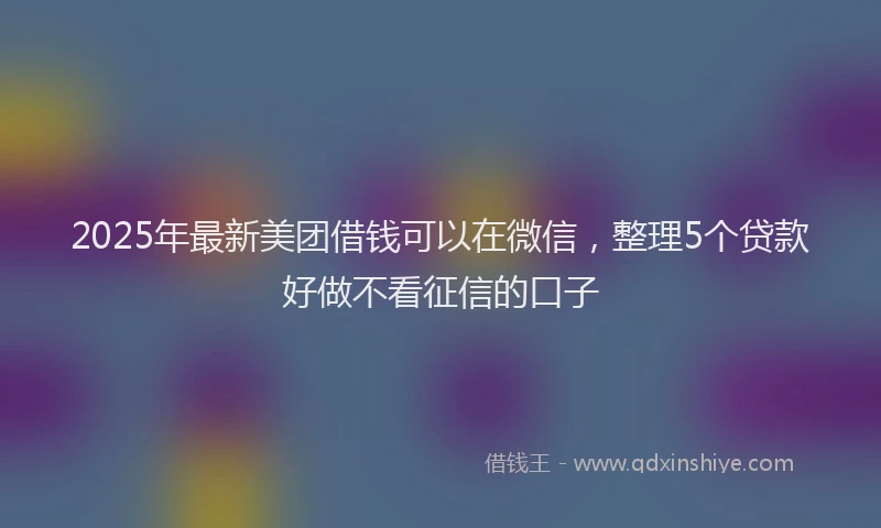 2025年最新美团借钱可以在微信，整理5个贷款好做不看征信的口子