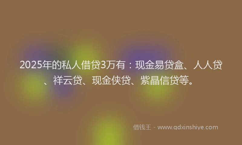 2025年的私人借贷3万有：现金易贷盒、人人贷、祥云贷、现金侠贷、紫晶信贷等。