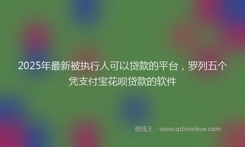 2025年最新被执行人可以贷款的平台，罗列五个凭支付宝花呗贷款的软件