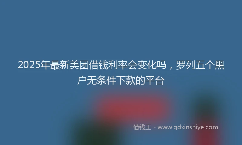 2025年最新美团借钱利率会变化吗，罗列五个黑户无条件下款的平台