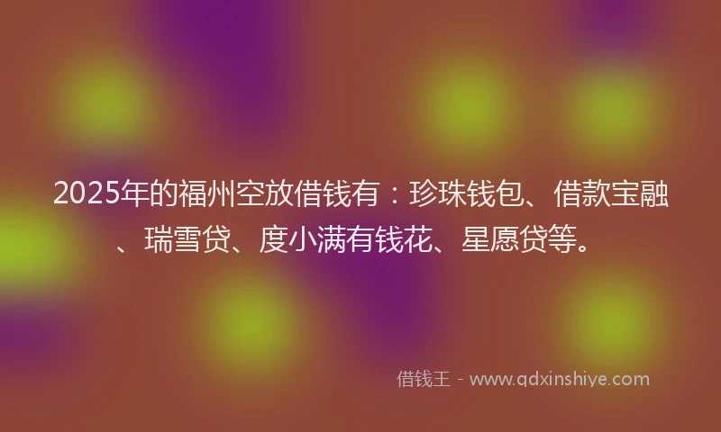 2025年的福州空放借钱有：珍珠钱包、借款宝融、瑞雪贷、度小满有钱花、星愿贷等。