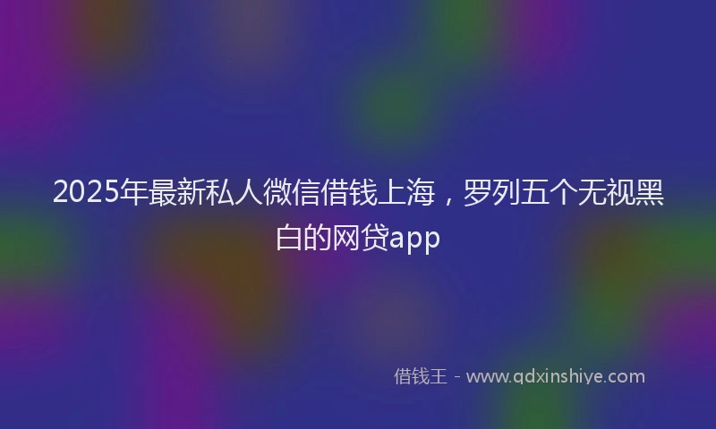 2025年最新私人微信借钱上海，罗列五个无视黑白的网贷app