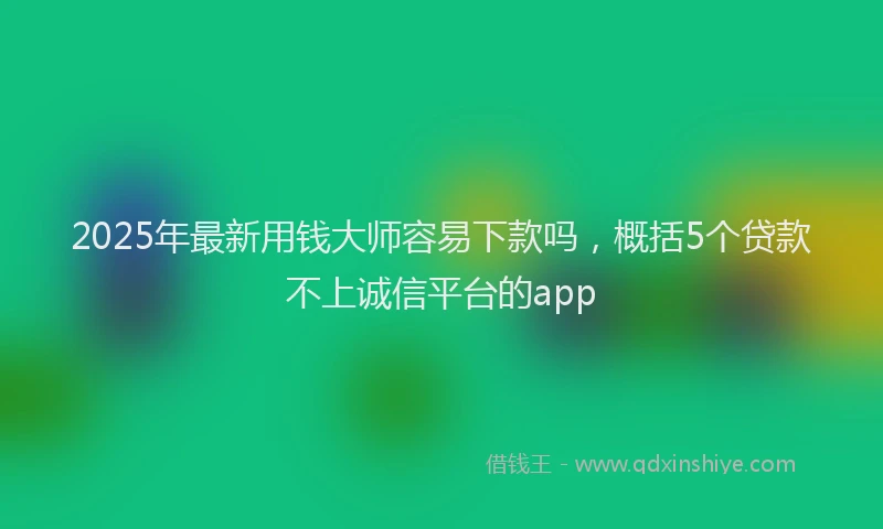 2025年最新用钱大师容易下款吗，概括5个贷款不上诚信平台的app