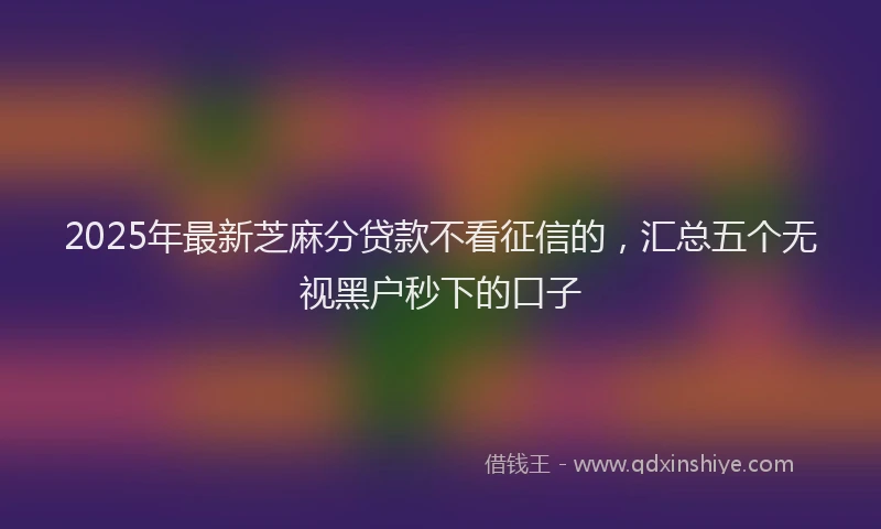 2025年最新芝麻分贷款不看征信的，汇总五个无视黑户秒下的口子