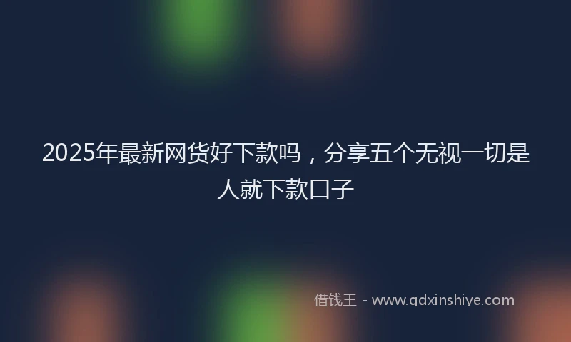 2025年最新网货好下款吗，分享五个无视一切是人就下款口子