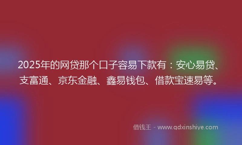 2025年的网贷那个口子容易下款有：安心易贷、支富通、京东金融、鑫易钱包、借款宝速易等。