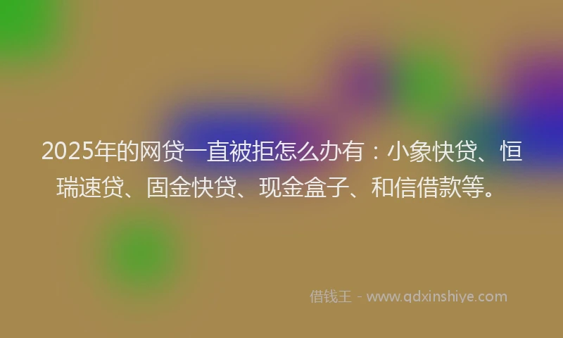 2025年的网贷一直被拒怎么办有：小象快贷、恒瑞速贷、固金快贷、现金盒子、和信借款等。